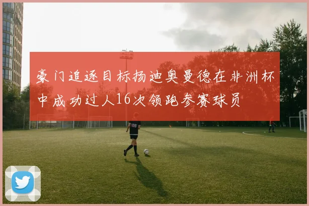 豪门追逐目标扬迪奥曼德在非洲杯中成功过人16次领跑参赛球员
