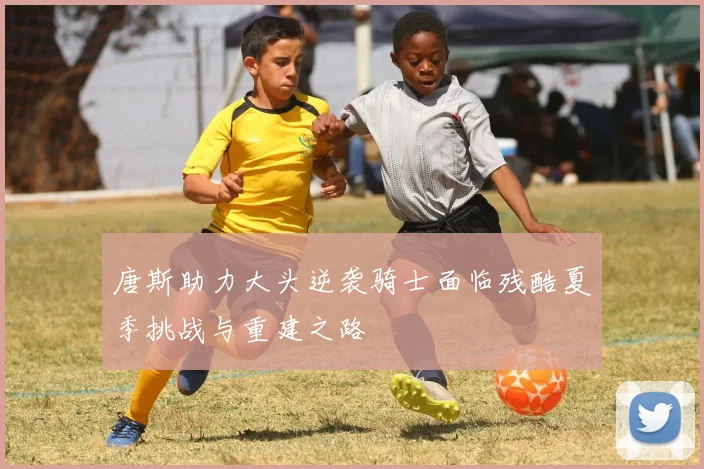 唐斯助力大头逆袭骑士面临残酷夏季挑战与重建之路