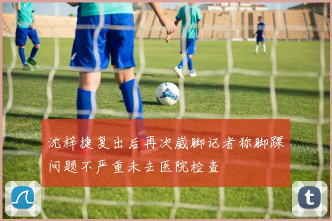 沈梓捷复出后再次崴脚记者称脚踝问题不严重未去医院检查
