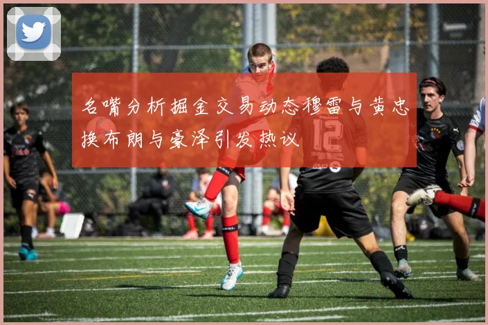 名嘴分析掘金交易动态穆雷与黄忠换布朗与豪泽引发热议
