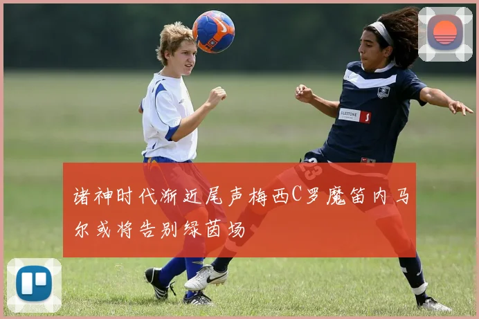 诸神时代渐近尾声梅西C罗魔笛内马尔或将告别绿茵场