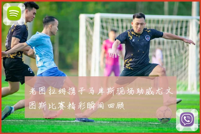 老图拉姆携子马库斯现场助威尤文图斯比赛精彩瞬间回顾