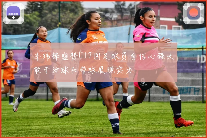 李玮锋盛赞U17国足球员自信心强大敢于控球和带球展现实力