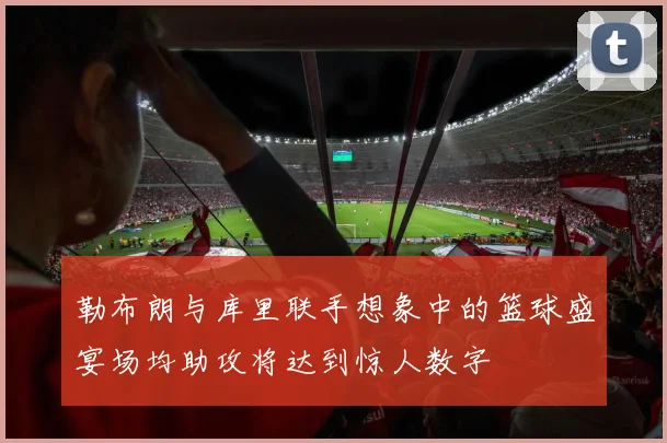 勒布朗与库里联手想象中的篮球盛宴场均助攻将达到惊人数字