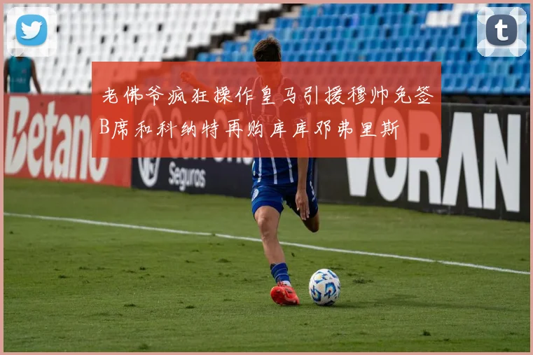 老佛爷疯狂操作皇马引援穆帅免签B席和科纳特再购库库邓弗里斯