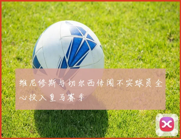 维尼修斯与切尔西传闻不实球员全心投入皇马赛季