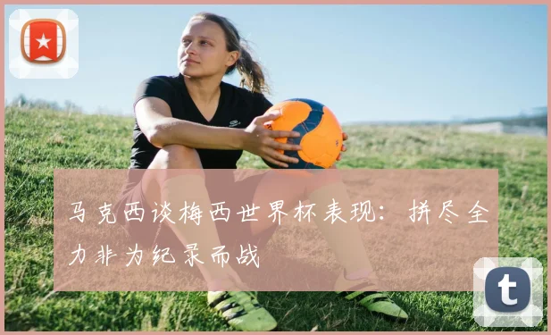 马克西谈梅西世界杯表现：拼尽全力非为纪录而战