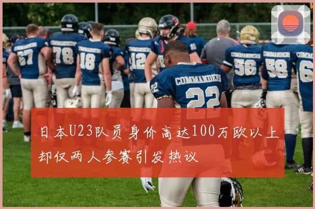 日本U23队员身价高达100万欧以上却仅两人参赛引发热议