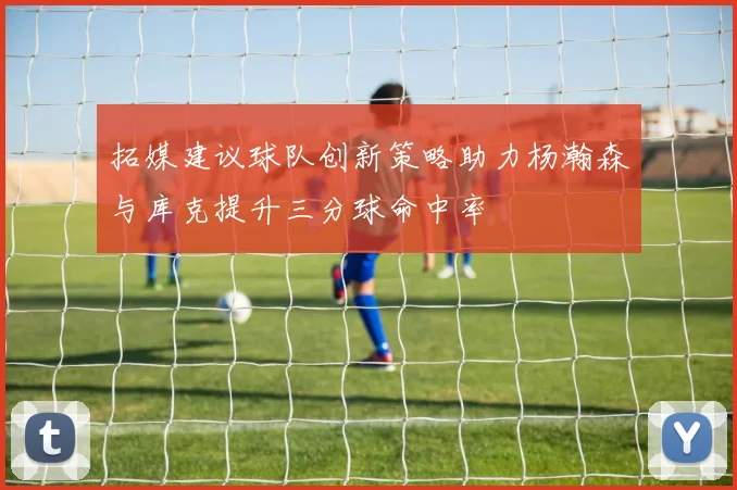 拓媒建议球队创新策略助力杨瀚森与库克提升三分球命中率