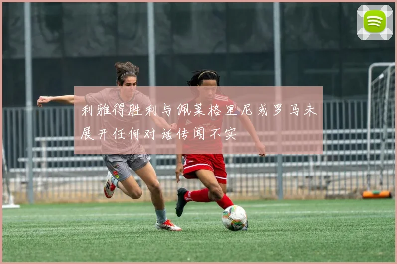 利雅得胜利与佩莱格里尼或罗马未展开任何对话传闻不实