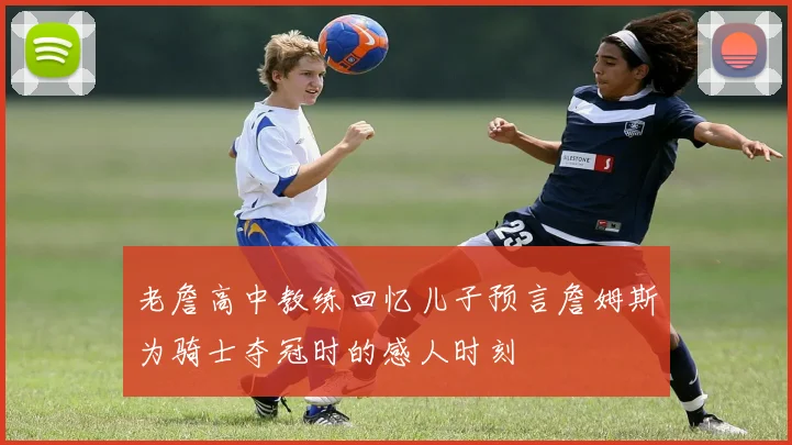 老詹高中教练回忆儿子预言詹姆斯为骑士夺冠时的感人时刻