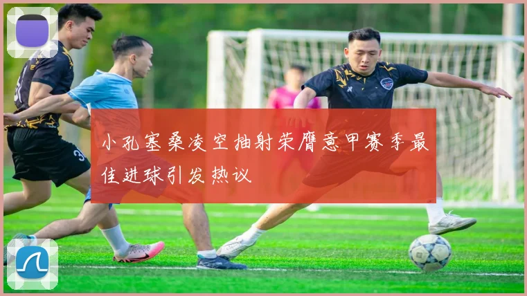 小孔塞桑凌空抽射荣膺意甲赛季最佳进球引发热议