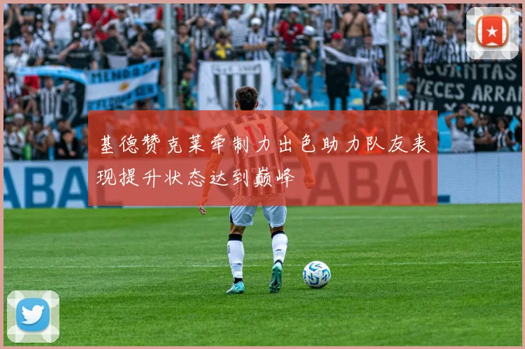 基德赞克莱牵制力出色助力队友表现提升状态达到巅峰
