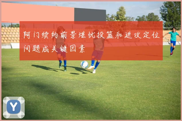 阿门续约前景堪忧投篮和进攻定位问题成关键因素