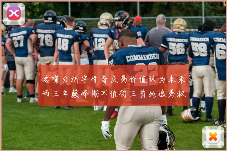 名嘴分析字母哥交易价值认为未来两三年巅峰期不值得三首轮选秀权