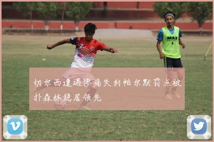 切尔西遭遇惨痛失利帕尔默罚点被扑森林稳居领先