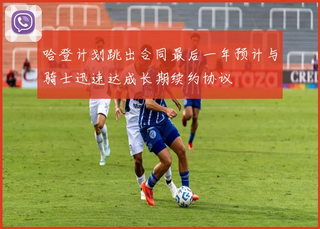 哈登计划跳出合同最后一年预计与骑士迅速达成长期续约协议