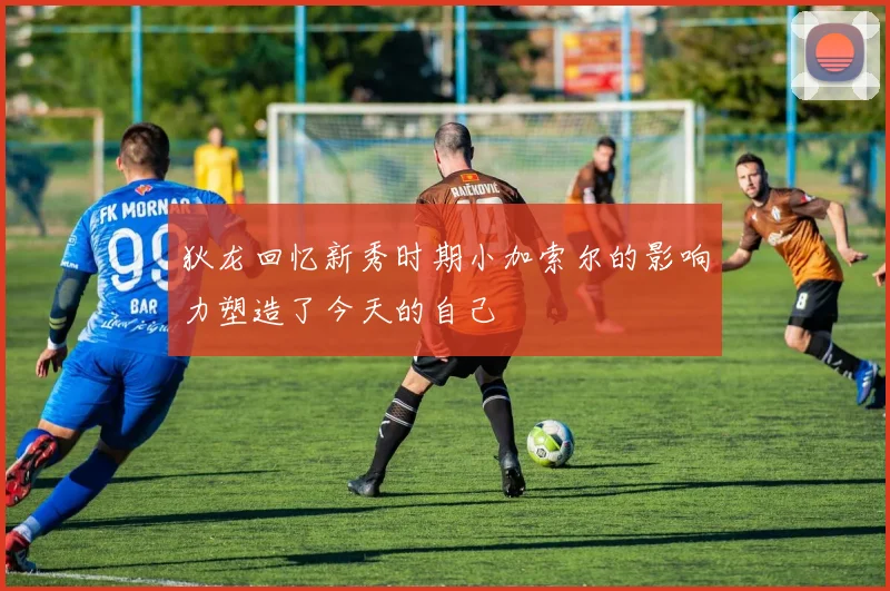狄龙回忆新秀时期小加索尔的影响力塑造了今天的自己