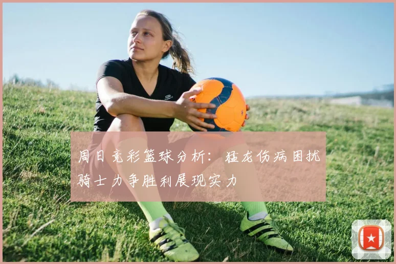 周日竞彩篮球分析：猛龙伤病困扰骑士力争胜利展现实力
