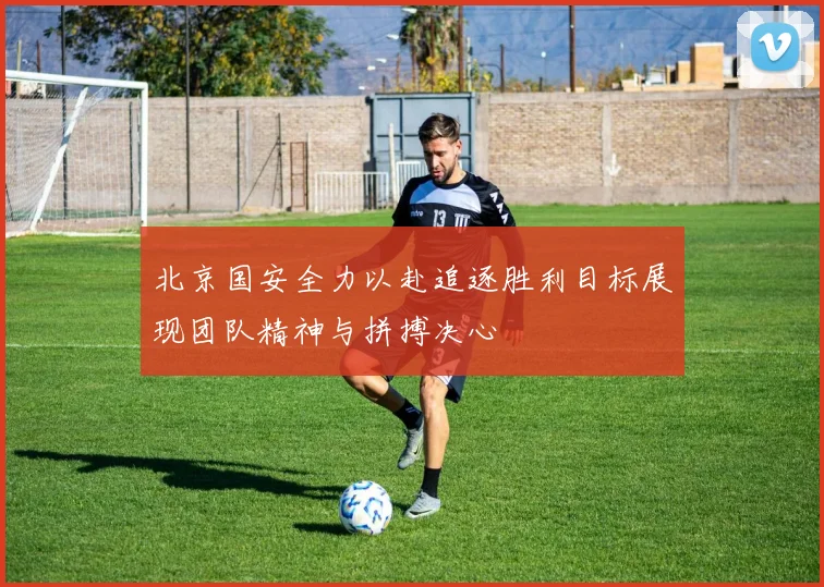 北京国安全力以赴追逐胜利目标展现团队精神与拼搏决心