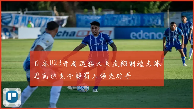 日本U23开局迅猛大关友翔制造点球恩瓦迪克冷静罚入领先对手