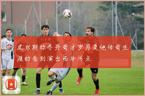 皮尔斯称乔丹奇才岁月是他传奇生涯的告别演出而非污点