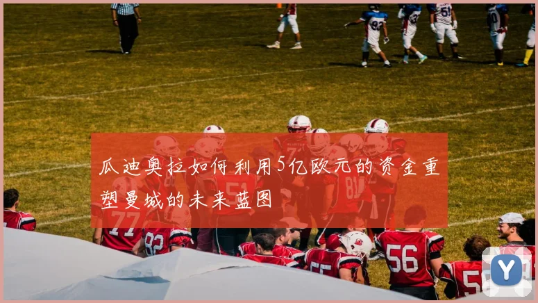 瓜迪奥拉如何利用5亿欧元的资金重塑曼城的未来蓝图