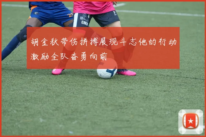 胡金秋带伤拼搏展现斗志他的行动激励全队奋勇向前