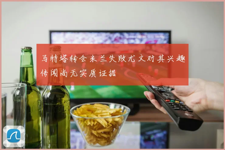 马特塔转会米兰失败尤文对其兴趣传闻尚无实质证据