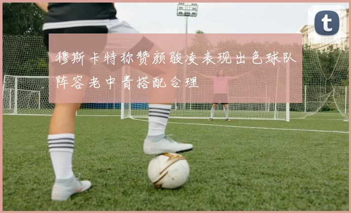 穆斯卡特称赞颜骏凌表现出色球队阵容老中青搭配合理