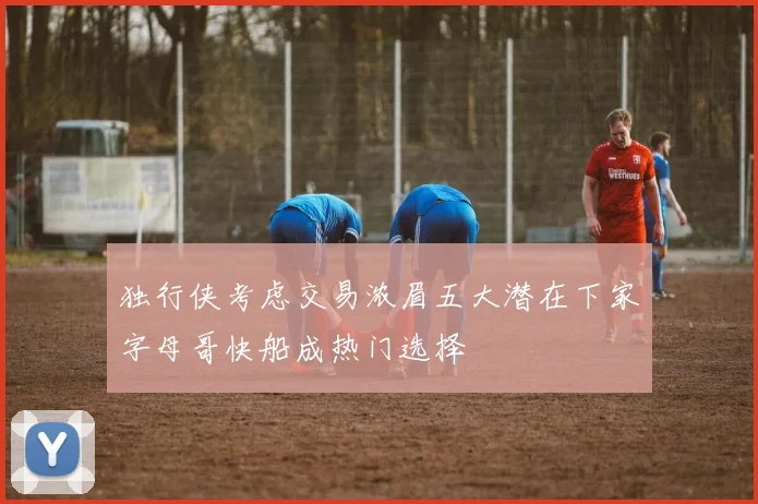 独行侠考虑交易浓眉五大潜在下家字母哥快船成热门选择